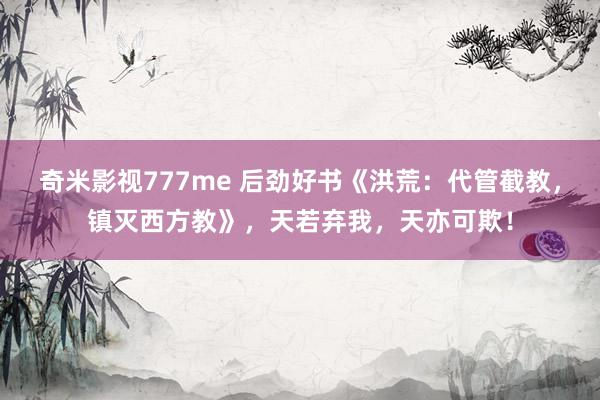 奇米影视777me 后劲好书《洪荒：代管截教，镇灭西方教》，天若弃我，天亦可欺！