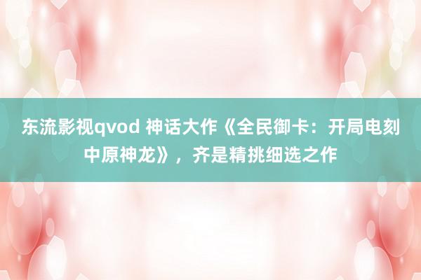 东流影视qvod 神话大作《全民御卡：开局电刻中原神龙》，齐是精挑细选之作