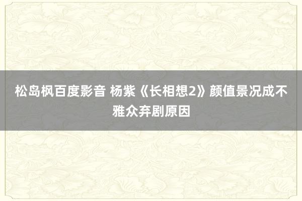 松岛枫百度影音 杨紫《长相想2》颜值景况成不雅众弃剧原因