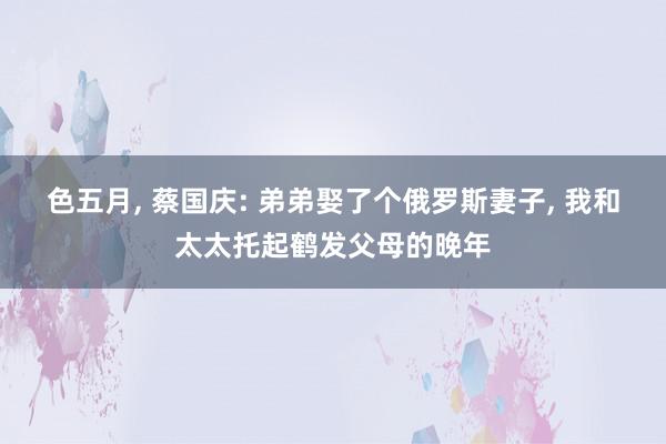 色五月, 蔡国庆: 弟弟娶了个俄罗斯妻子, 我和太太托起鹤发父母的晚年