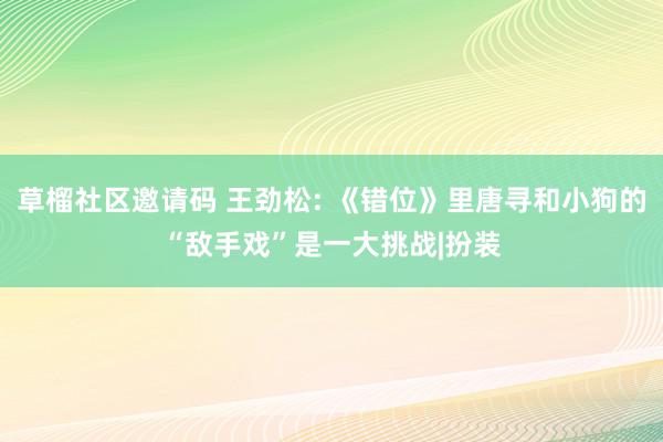 草榴社区邀请码 王劲松: 《错位》里唐寻和小狗的“敌手戏”是一大挑战|扮装