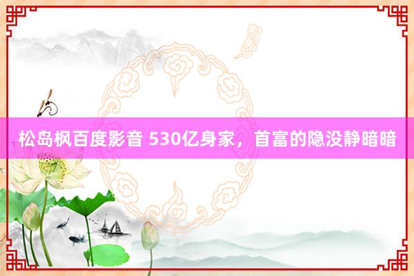 松岛枫百度影音 530亿身家，首富的隐没静暗暗