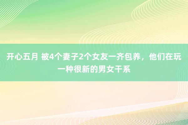 开心五月 被4个妻子2个女友一齐包养，他们在玩一种很新的男女干系