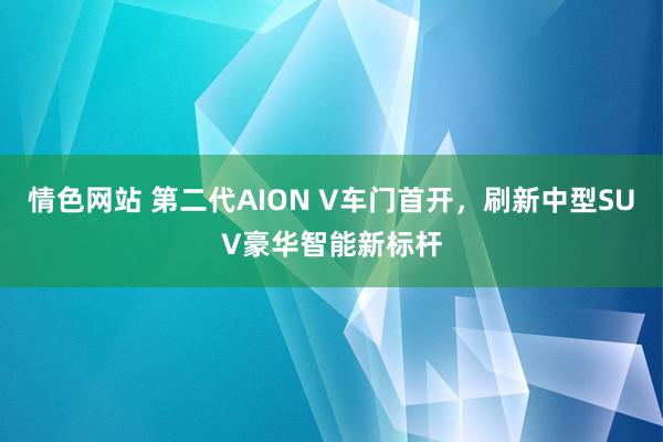 情色网站 第二代AION V车门首开，刷新中型SUV豪华智能新标杆