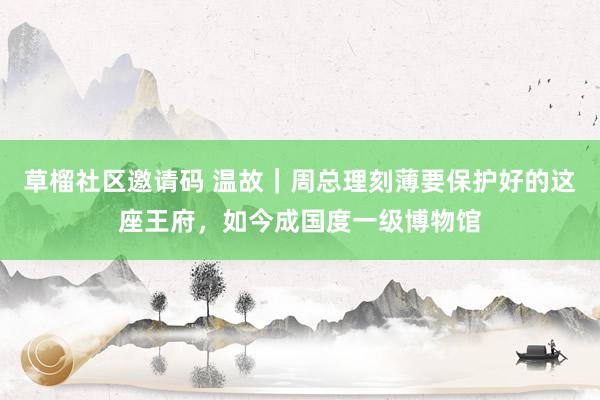 草榴社区邀请码 温故｜周总理刻薄要保护好的这座王府，如今成国度一级博物馆