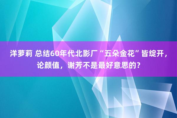 洋萝莉 总结60年代北影厂“五朵金花”皆绽开，论颜值，谢芳不是最好意思的？