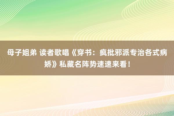 母子姐弟 读者歌唱《穿书：疯批邪派专治各式病娇》私藏名阵势速速来看！