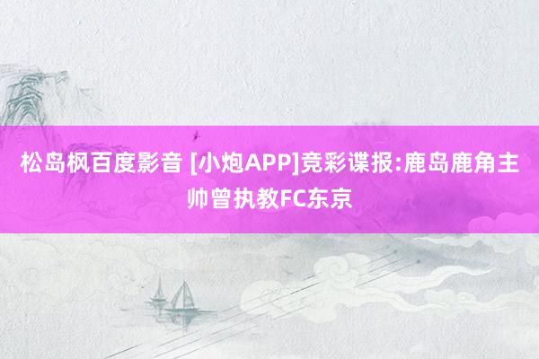 松岛枫百度影音 [小炮APP]竞彩谍报:鹿岛鹿角主帅曾执教FC东京