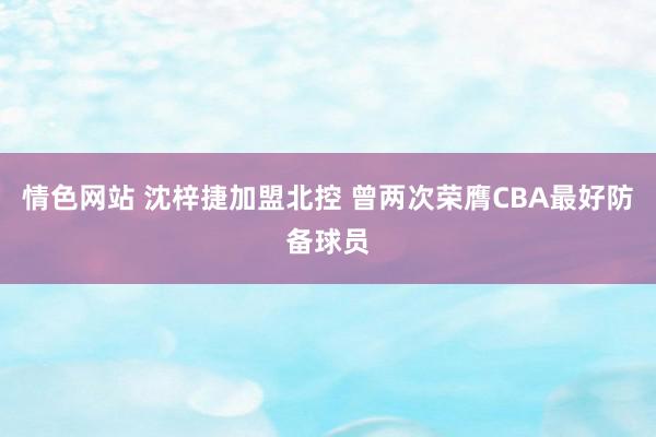 情色网站 沈梓捷加盟北控 曾两次荣膺CBA最好防备球员