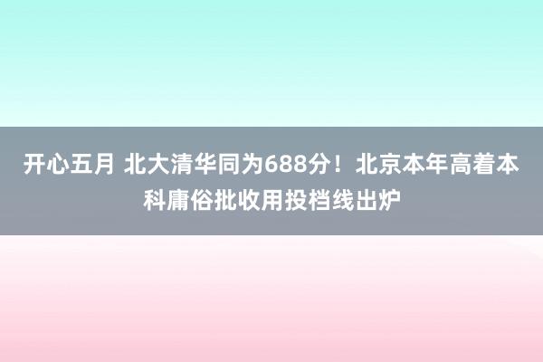 开心五月 北大清华同为688分！北京本年高着本科庸俗批收用投档线出炉