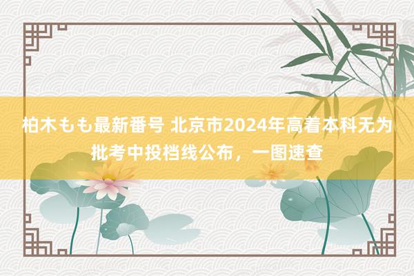 柏木もも最新番号 北京市2024年高着本科无为批考中投档线公布，一图速查