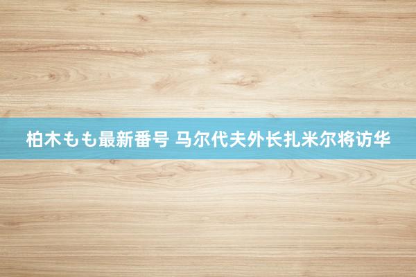 柏木もも最新番号 马尔代夫外长扎米尔将访华