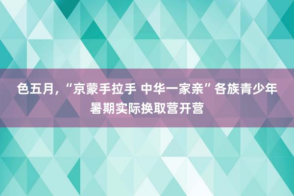 色五月, “京蒙手拉手 中华一家亲”各族青少年暑期实际换取营开营