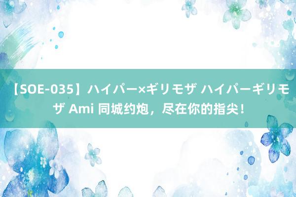 【SOE-035】ハイパー×ギリモザ ハイパーギリモザ Ami 同城约炮，尽在你的指尖！