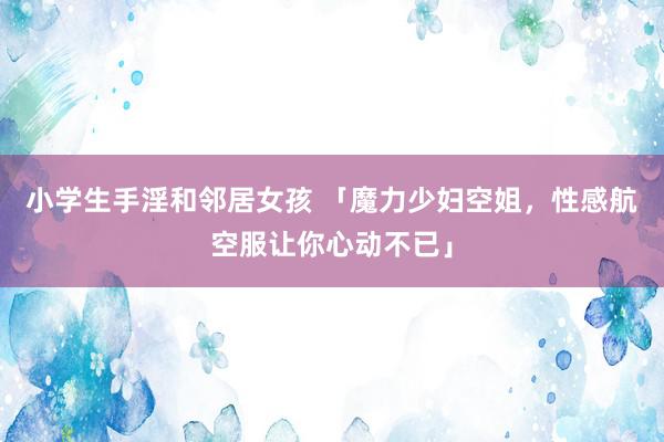 小学生手淫和邻居女孩 「魔力少妇空姐，性感航空服让你心动不已」