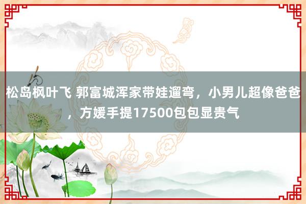 松岛枫叶飞 郭富城浑家带娃遛弯，小男儿超像爸爸，方媛手提17500包包显贵气