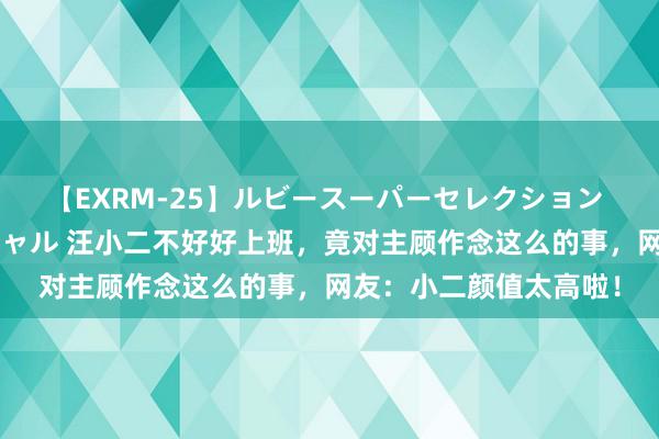 【EXRM-25】ルビースーパーセレクション 巨乳豊満4時間スペシャル 汪小二不好好上班，竟对主顾作念这么的事，网友：小二颜值太高啦！