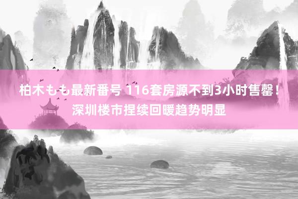 柏木もも最新番号 116套房源不到3小时售罄！深圳楼市捏续回暖趋势明显