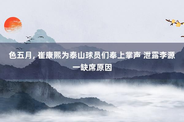 色五月, 崔康熙为泰山球员们奉上掌声 泄露李源一缺席原因