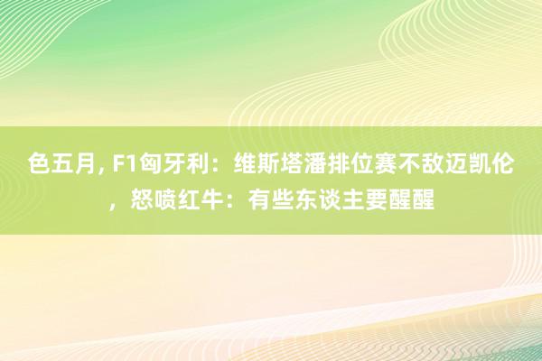 色五月, F1匈牙利：维斯塔潘排位赛不敌迈凯伦，怒喷红牛：有些东谈主要醒醒