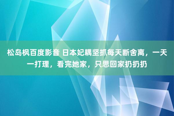 松岛枫百度影音 日本妃耦坚抓每天断舍离，一天一打理，看完她家，只思回家扔扔扔