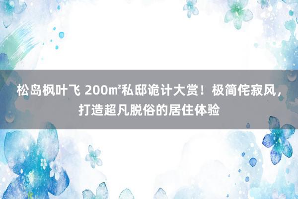 松岛枫叶飞 200㎡私邸诡计大赏！极简侘寂风，打造超凡脱俗的居住体验