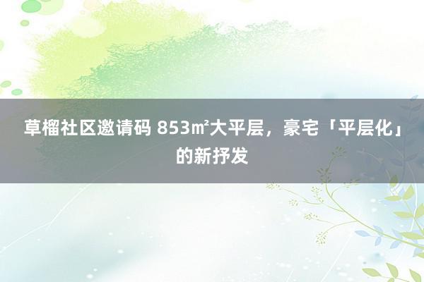 草榴社区邀请码 853㎡大平层，豪宅「平层化」的新抒发