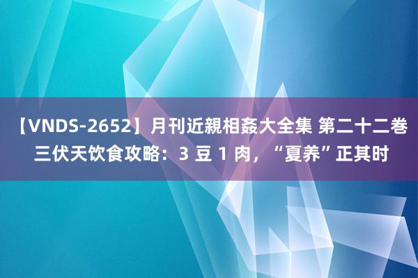 【VNDS-2652】月刊近親相姦大全集 第二十二巻 三伏天饮食攻略：3 豆 1 肉，“夏养”正其时