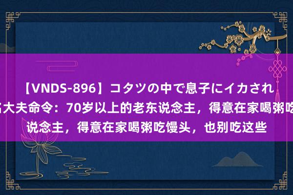 【VNDS-896】コタツの中で息子にイカされる義母 第二章 多名大夫命令：70岁以上的老东说念主，得意在家喝粥吃馒头，也别吃这些