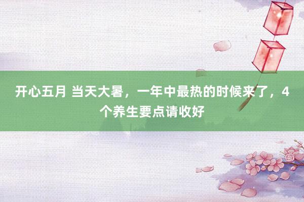 开心五月 当天大暑，一年中最热的时候来了，4个养生要点请收好