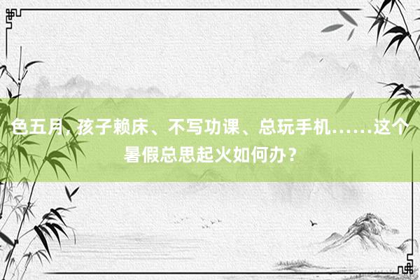 色五月, 孩子赖床、不写功课、总玩手机……这个暑假总思起火如何办？