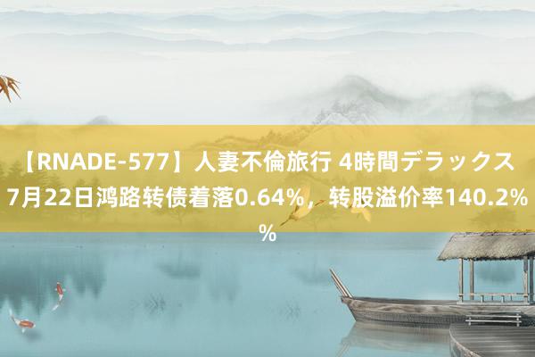 【RNADE-577】人妻不倫旅行 4時間デラックス 7月22日鸿路转债着落0.64%，转股溢价率140.2%