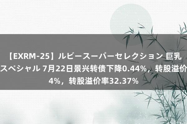 【EXRM-25】ルビースーパーセレクション 巨乳豊満4時間スペシャル 7月22日景兴转债下降0.44%，转股溢价率32.37%