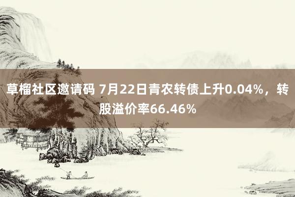 草榴社区邀请码 7月22日青农转债上升0.04%，转股溢价率66.46%