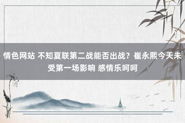 情色网站 不知夏联第二战能否出战？崔永熙今天未受第一场影响 感情乐呵呵