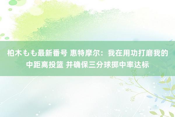 柏木もも最新番号 惠特摩尔：我在用功打磨我的中距离投篮 并确保三分球掷中率达标