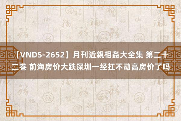 【VNDS-2652】月刊近親相姦大全集 第二十二巻 前海房价大跌深圳一经扛不动高房价了吗