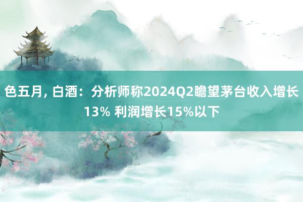 色五月, 白酒：分析师称2024Q2瞻望茅台收入增长13% 利润增长15%以下