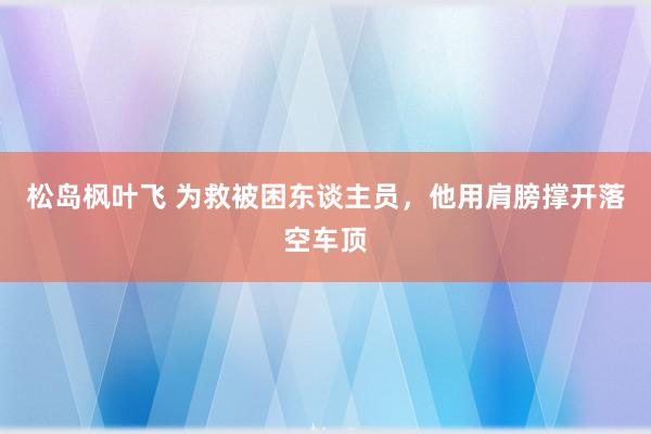 松岛枫叶飞 为救被困东谈主员，他用肩膀撑开落空车顶