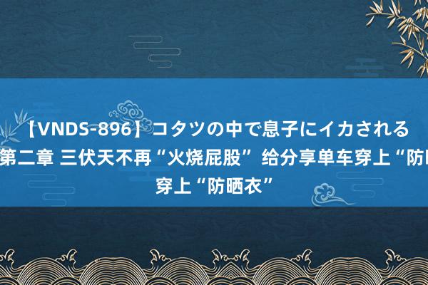 【VNDS-896】コタツの中で息子にイカされる義母 第二章 三伏天不再“火烧屁股” 给分享单车穿上“防晒衣”