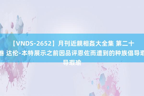 【VNDS-2652】月刊近親相姦大全集 第二十二巻 达伦-本特展示之前因品评恩佐而遭到的种族倡导瑕瑜