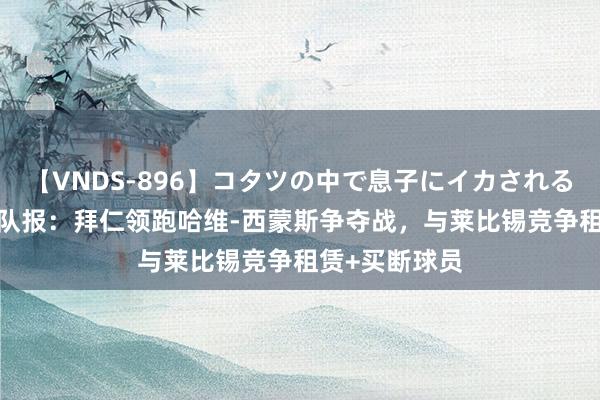 【VNDS-896】コタツの中で息子にイカされる義母 第二章 队报：拜仁领跑哈维-西蒙斯争夺战，与莱比锡竞争租赁+买断球员