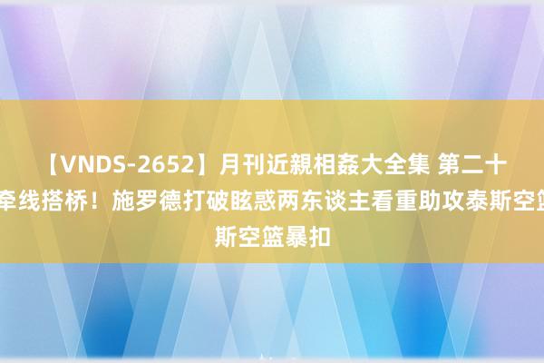 【VNDS-2652】月刊近親相姦大全集 第二十二巻 牵线搭桥！施罗德打破眩惑两东谈主看重助攻泰斯空篮暴扣