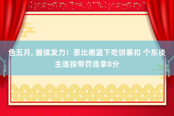 色五月, 握续发力！恩比德篮下吃饼暴扣 个东谈主连投带罚连拿8分