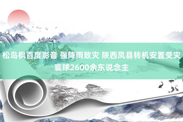 松岛枫百度影音 强降雨致灾 陕西凤县转机安置受灾寰球2600余东说念主