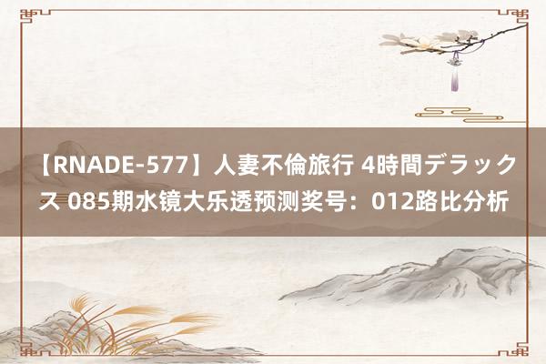 【RNADE-577】人妻不倫旅行 4時間デラックス 085期水镜大乐透预测奖号：012路比分析