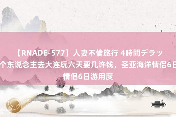 【RNADE-577】人妻不倫旅行 4時間デラックス 两个东说念主去大连玩六天要几许钱，圣亚海洋情侣6日游用度