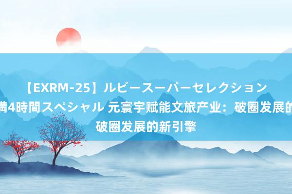 【EXRM-25】ルビースーパーセレクション 巨乳豊満4時間スペシャル 元寰宇赋能文旅产业：破圈发展的新引擎