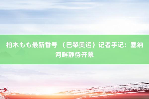 柏木もも最新番号 （巴黎奥运）记者手记：塞纳河畔静待开幕