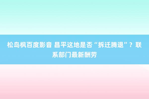 松岛枫百度影音 昌平这地是否“拆迁腾退”？联系部门最新酬劳